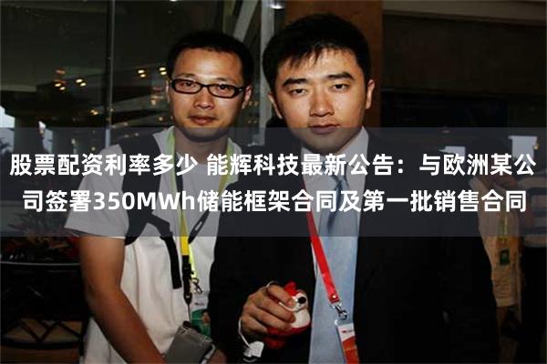 股票配资利率多少 能辉科技最新公告：与欧洲某公司签署350MWh储能框架合同及第一批销售合同