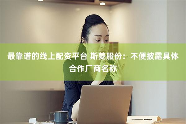 最靠谱的线上配资平台 斯菱股份：不便披露具体合作厂商名称