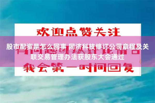 股市配资是怎么回事 同济科技修订公司章程及关联交易管理办法获股东大会通过