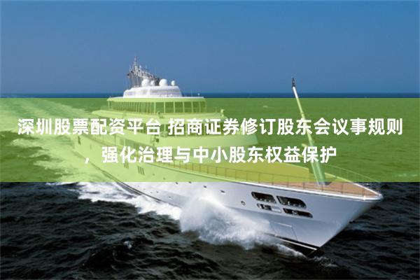 深圳股票配资平台 招商证券修订股东会议事规则，强化治理与中小股东权益保护