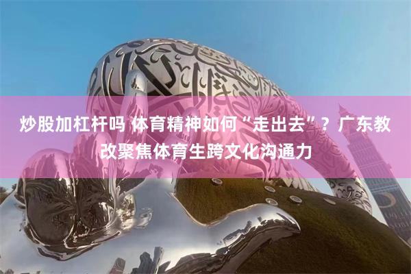 炒股加杠杆吗 体育精神如何“走出去”？广东教改聚焦体育生跨文化沟通力