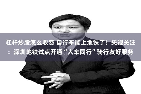杠杆炒股怎么收费 自行车能上地铁了！央视关注：深圳地铁试点开通“人车同行”骑行友好服务
