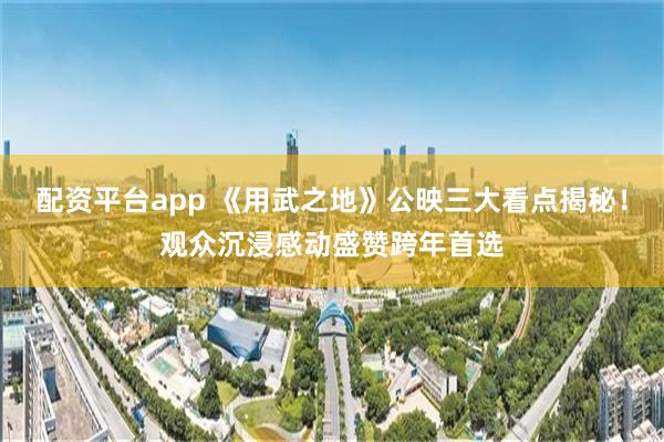 配资平台app 《用武之地》公映三大看点揭秘！观众沉浸感动盛赞跨年首选