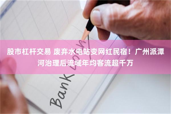 股市杠杆交易 废弃水电站变网红民宿！广州派潭河治理后流域年均客流超千万