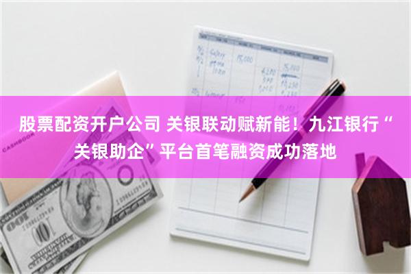 股票配资开户公司 关银联动赋新能！九江银行“关银助企”平台首笔融资成功落地