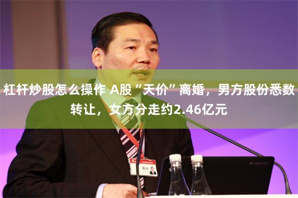 杠杆炒股怎么操作 A股“天价”离婚，男方股份悉数转让，女方分走约2.46亿元