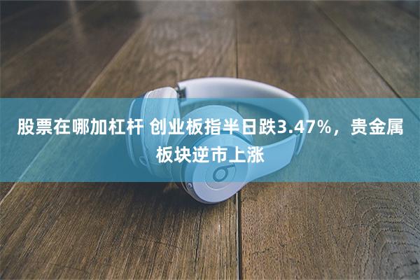 股票在哪加杠杆 创业板指半日跌3.47%，贵金属板块逆市上涨