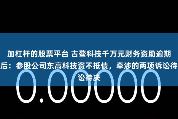 加杠杆的股票平台 古鳌科技千万元财务资助逾期背后：参股公司东高科技资不抵债，牵涉的两项诉讼待决