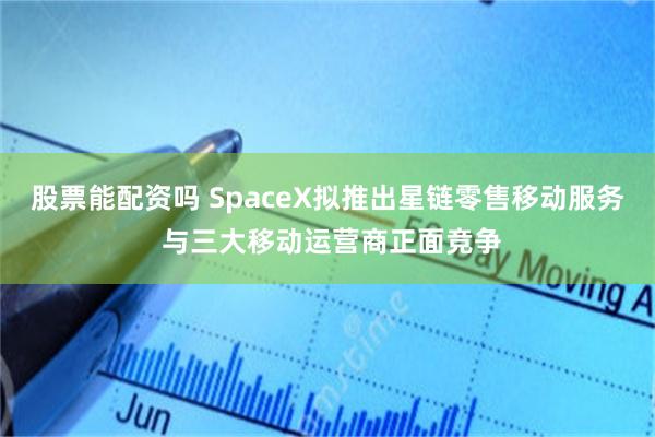 股票能配资吗 SpaceX拟推出星链零售移动服务 与三大移动运营商正面竞争