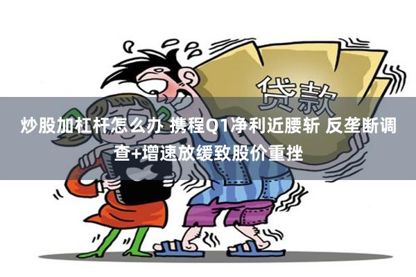 炒股加杠杆怎么办 携程Q1净利近腰斩 反垄断调查+增速放缓致股价重挫
