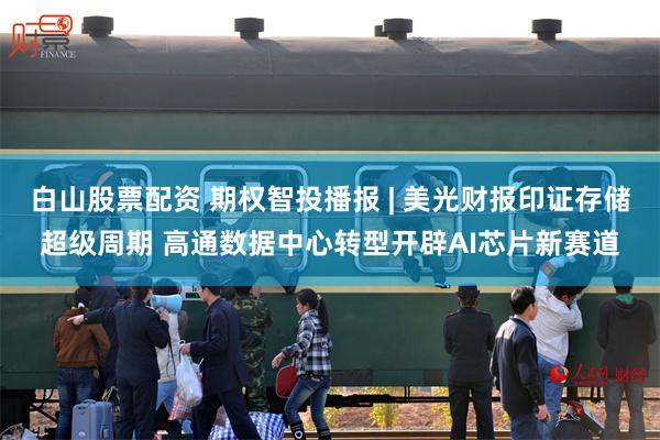 白山股票配资 期权智投播报 | 美光财报印证存储超级周期 高通数据中心转型开辟AI芯片新赛道