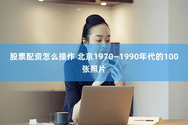 股票配资怎么操作 北京1970—1990年代的100张照片