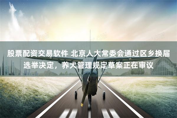 股票配资交易软件 北京人大常委会通过区乡换届选举决定，养犬管理规定草案正在审议