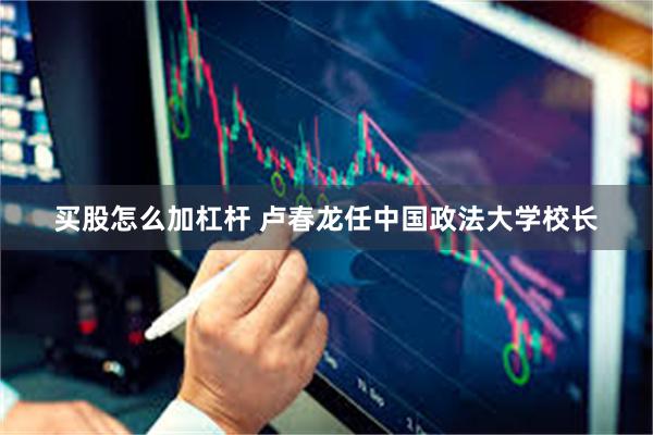 买股怎么加杠杆 卢春龙任中国政法大学校长