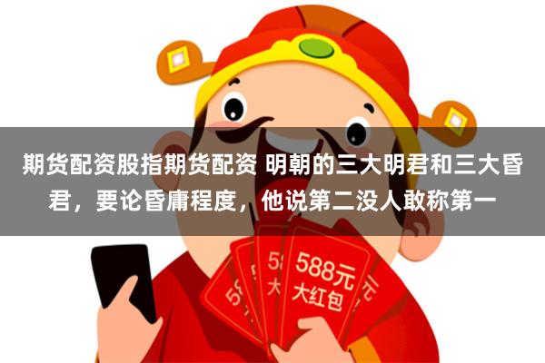 期货配资股指期货配资 明朝的三大明君和三大昏君，要论昏庸程度，他说第二没人敢称第一