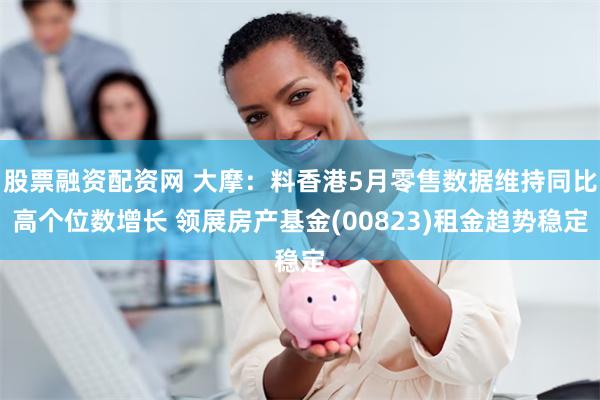 股票融资配资网 大摩：料香港5月零售数据维持同比高个位数增长 领展房产基金(00823)租金趋势稳定