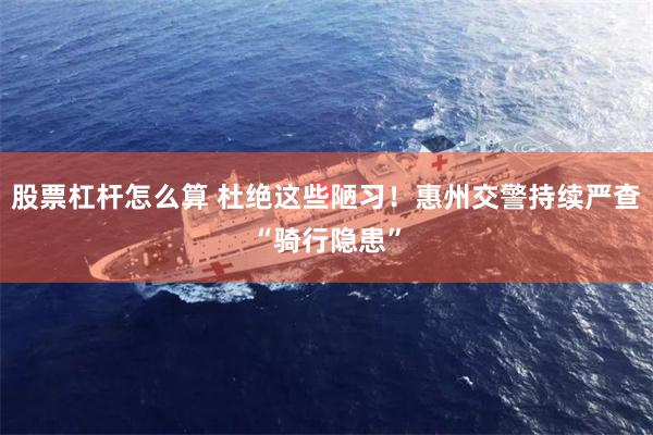股票杠杆怎么算 杜绝这些陋习！惠州交警持续严查“骑行隐患”