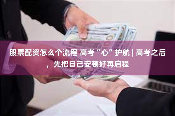 股票配资怎么个流程 高考“心”护航 | 高考之后,先把自己安顿好再启程