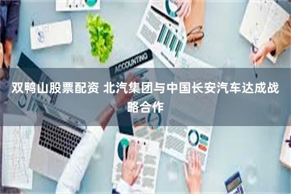 双鸭山股票配资 北汽集团与中国长安汽车达成战略合作