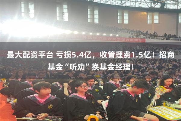 最大配资平台 亏损5.4亿，收管理费1.5亿！招商基金“听劝”换基金经理！