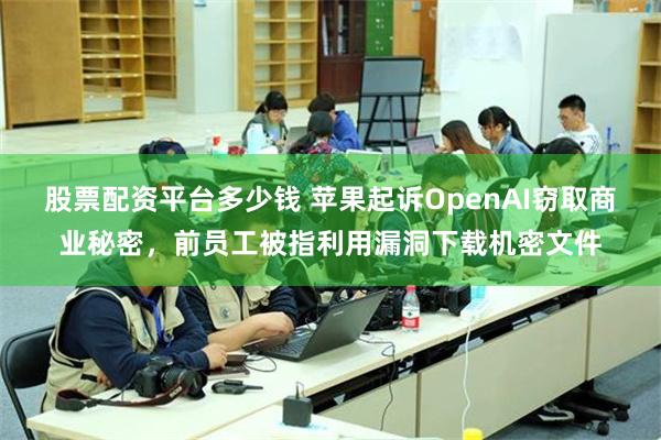 股票配资平台多少钱 苹果起诉OpenAI窃取商业秘密，前员工被指利用漏洞下载机密文件