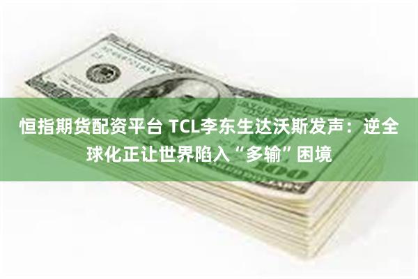 恒指期货配资平台 TCL李东生达沃斯发声：逆全球化正让世界陷入“多输”困境