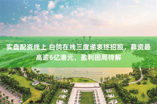 实盘配资线上 白鸽在线三度递表终招股，募资最高逾6亿港元，盈利困局待解