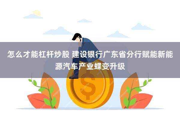 怎么才能杠杆炒股 建设银行广东省分行赋能新能源汽车产业蝶变升级