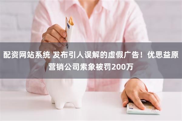 配资网站系统 发布引人误解的虚假广告！优思益原营销公司索象被罚200万
