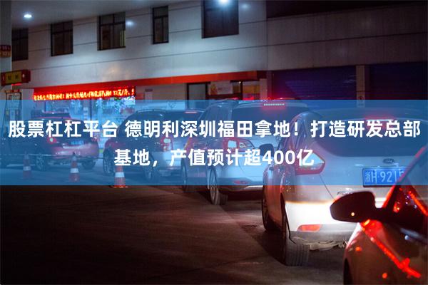 股票杠杠平台 德明利深圳福田拿地！打造研发总部基地，产值预计超400亿