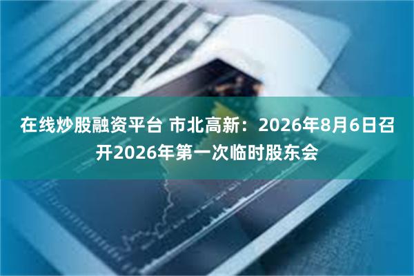 在线炒股融资平台 市北高新：2026年8月6日召开2026年第一次临时股东会