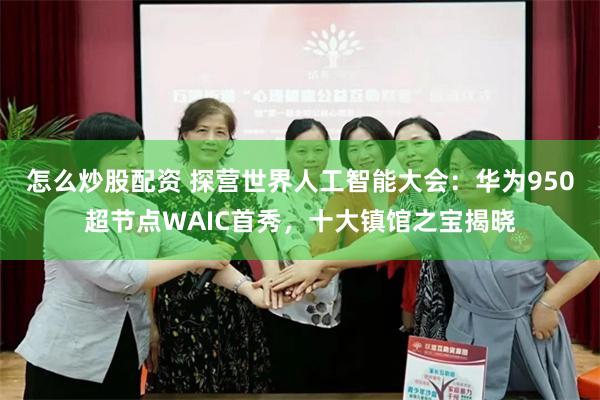 怎么炒股配资 探营世界人工智能大会：华为950超节点WAIC首秀，十大镇馆之宝揭晓