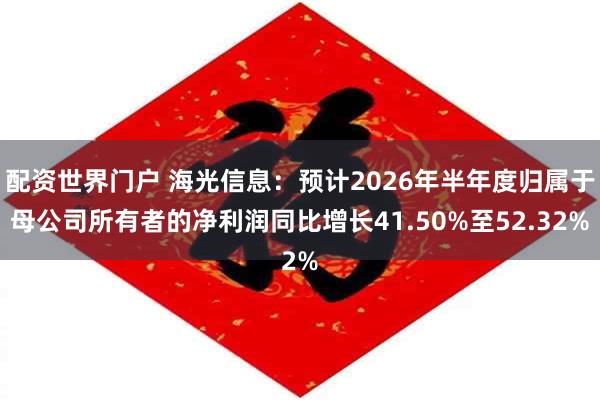 配资世界门户 海光信息：预计2026年半年度归属于母公司所有者的净利润同比增长41.50%至52.32%