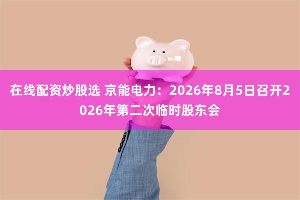 在线配资炒股选 京能电力：2026年8月5日召开2026年第二次临时股东会