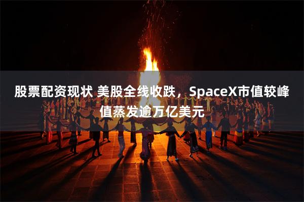 股票配资现状 美股全线收跌,SpaceX市值较峰值蒸发逾万亿美元