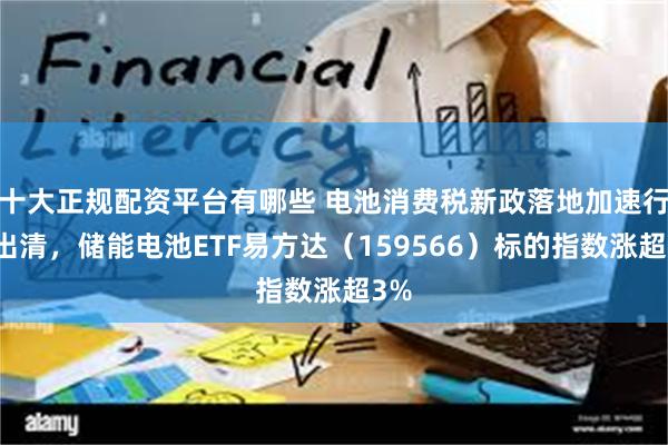 十大正规配资平台有哪些 电池消费税新政落地加速行业出清，储能电池ETF易方达（159566）标的指数涨超3%