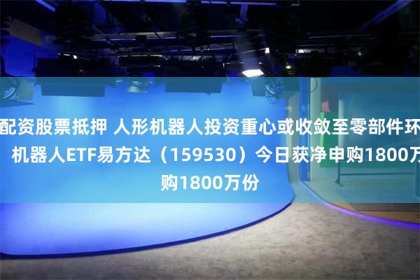 配资股票抵押 人形机器人投资重心或收敛至零部件环节，机器人ETF易方达（159530）今日获净申购1800万份