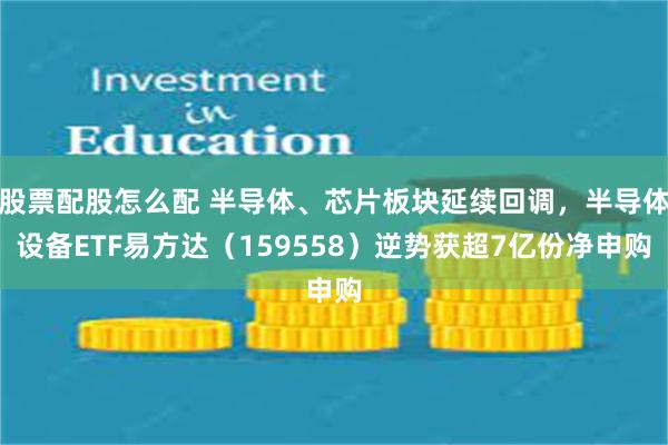 股票配股怎么配 半导体、芯片板块延续回调，半导体设备ETF易方达（159558）逆势获超7亿份净申购