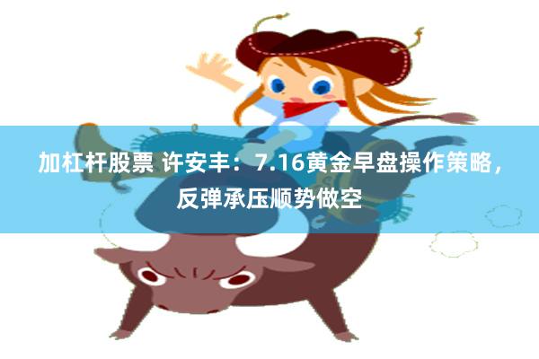 加杠杆股票 许安丰：7.16黄金早盘操作策略，反弹承压顺势做空