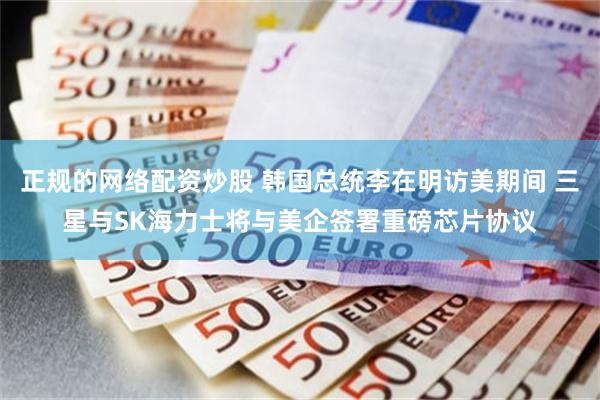 正规的网络配资炒股 韩国总统李在明访美期间 三星与SK海力士将与美企签署重磅芯片协议