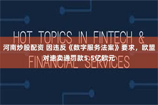 河南炒股配资 因违反《数字服务法案》要求，欧盟对速卖通罚款5.5亿欧元