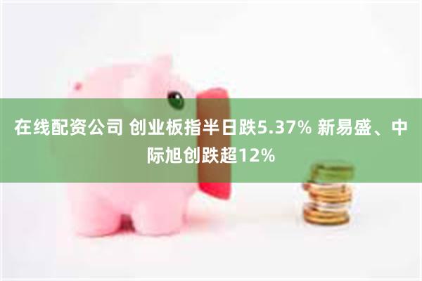 在线配资公司 创业板指半日跌5.37% 新易盛、中际旭创跌超12%