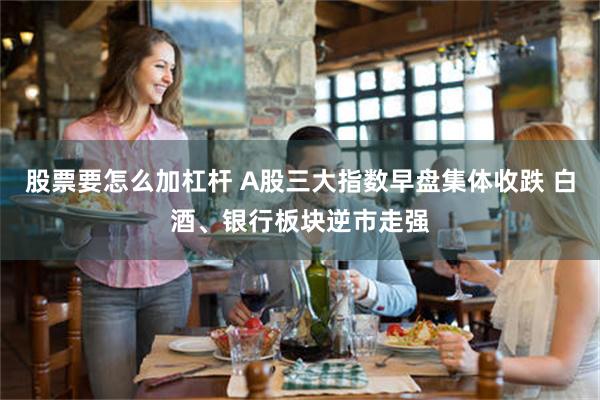 股票要怎么加杠杆 A股三大指数早盘集体收跌 白酒、银行板块逆市走强