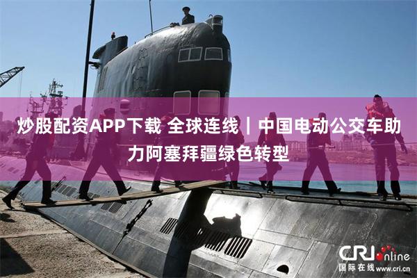 炒股配资APP下载 全球连线｜中国电动公交车助力阿塞拜疆绿色转型