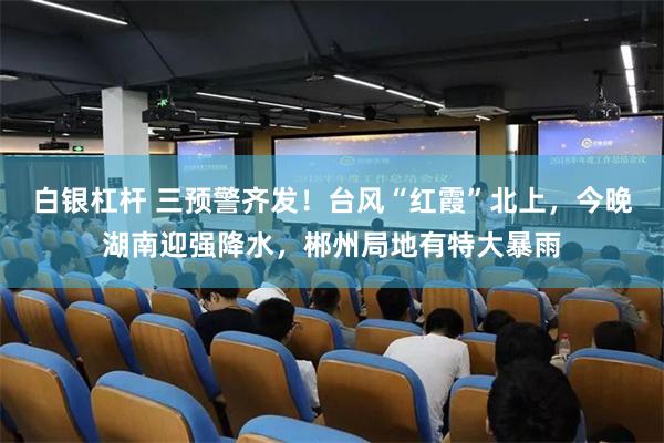 白银杠杆 三预警齐发！台风“红霞”北上，今晚湖南迎强降水，郴州局地有特大暴雨