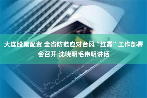 大连股票配资 全省防范应对台风“红霞”工作部署会召开 沈晓明毛伟明讲话