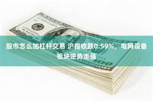 股市怎么加杠杆交易 沪指收跌0.59%，电网设备板块逆势走强