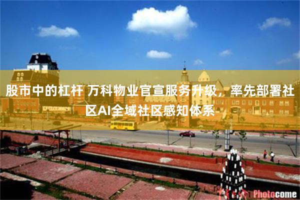 股市中的杠杆 万科物业官宣服务升级,率先部署社区AI全域社区感知体系