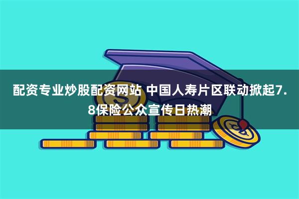 配资专业炒股配资网站 中国人寿片区联动掀起7.8保险公众宣传日热潮