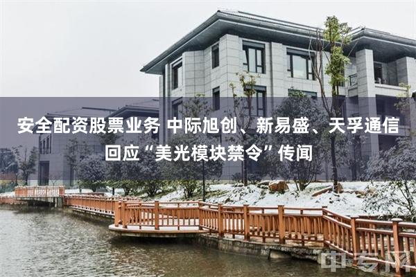 安全配资股票业务 中际旭创、新易盛、天孚通信回应“美光模块禁令”传闻